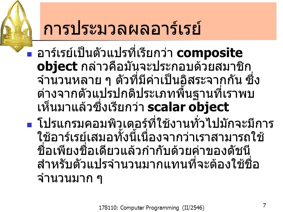 178110: Computer Programming (II/2546) 7 การประมวลผลอาร์เรย์ อาร์เรย์เป็นตัวแปรที่เรียกว่า composite object กล่าวคือมันจะประกอบด้วยสมาชิก จำนวนหลาย ๆ ตัวที่มีค่าเป็นอิสระจากกัน ซึ่ง ต่างจากตัวแปรปกติประเภทพื้นฐานที่เราพบ เห็นมาแล้วซึ่งเรียกว่า scalar object โปรแกรมคอมพิวเตอร์ที่ใช้งานทั่วไปมักจะมีการ ใช้อาร์เรย์เสมอทั้งนี้เนื่องจากว่าเราสามารถใช้ ชื่อเพียงชื่อเดียวแล้วกำกับด้วยค่าของดัชนี สำหรับตัวแปรจำนวนมากแทนที่จะต้องใช้ชื่อ จำนวนมาก ๆ