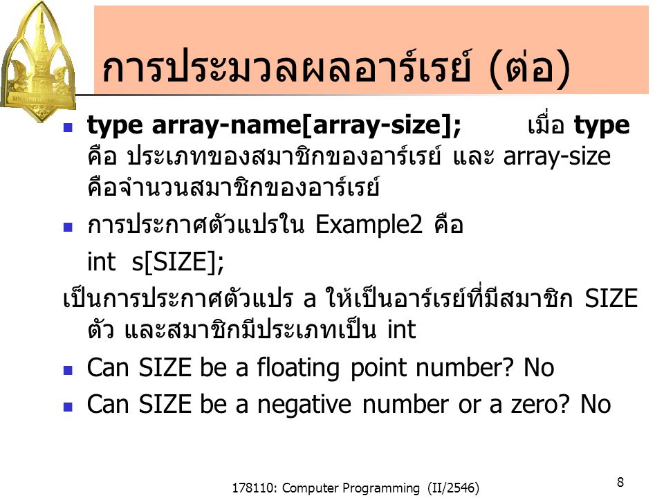 178110: Computer Programming (II/2546) 8 การประมวลผลอาร์เรย์ (ต่อ) type array-name[array-size]; เมื่อ type คือ ประเภทของสมาชิกของอาร์เรย์ และ array-size คือจำนวนสมาชิกของอาร์เรย์ การประกาศตัวแปรใน Example2 คือ int s[SIZE]; เป็นการประกาศตัวแปร a ให้เป็นอาร์เรย์ที่มีสมาชิก SIZE ตัว และสมาชิกมีประเภทเป็น int Can SIZE be a floating point number.