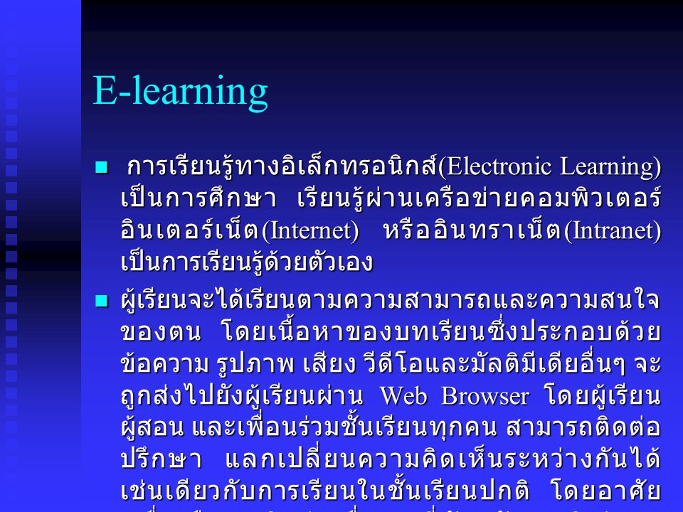 E-learning การเรียนรู้ทางอิเล็กทรอนิกส์ (Electronic Learning) เป็นการศึกษา เรียนรู้ผ่านเครือข่ายคอมพิวเตอร์ อินเตอร์เน็ต (Internet) หรืออินทราเน็ต (Intranet) เป็นการเรียนรู้ด้วยตัวเอง การเรียนรู้ทางอิเล็กทรอนิกส์ (Electronic Learning) เป็นการศึกษา เรียนรู้ผ่านเครือข่ายคอมพิวเตอร์ อินเตอร์เน็ต (Internet) หรืออินทราเน็ต (Intranet) เป็นการเรียนรู้ด้วยตัวเอง ผู้เรียนจะได้เรียนตามความสามารถและความสนใจ ของตน โดยเนื้อหาของบทเรียนซึ่งประกอบด้วย ข้อความ รูปภาพ เสียง วีดีโอและมัลติมีเดียอื่นๆ จะ ถูกส่งไปยังผู้เรียนผ่าน Web Browser โดยผู้เรียน ผู้สอน และเพื่อนร่วมชั้นเรียนทุกคน สามารถติดต่อ ปรึกษา แลกเปลี่ยนความคิดเห็นระหว่างกันได้ เช่นเดียวกับการเรียนในชั้นเรียนปกติ โดยอาศัย เครื่องมือการติดต่อ สื่อสารที่ทันสมัย อาทิเช่น E- mail, Web-board, Chat ผู้เรียนจะได้เรียนตามความสามารถและความสนใจ ของตน โดยเนื้อหาของบทเรียนซึ่งประกอบด้วย ข้อความ รูปภาพ เสียง วีดีโอและมัลติมีเดียอื่นๆ จะ ถูกส่งไปยังผู้เรียนผ่าน Web Browser โดยผู้เรียน ผู้สอน และเพื่อนร่วมชั้นเรียนทุกคน สามารถติดต่อ ปรึกษา แลกเปลี่ยนความคิดเห็นระหว่างกันได้ เช่นเดียวกับการเรียนในชั้นเรียนปกติ โดยอาศัย เครื่องมือการติดต่อ สื่อสารที่ทันสมัย อาทิเช่น E- mail, Web-board, Chat