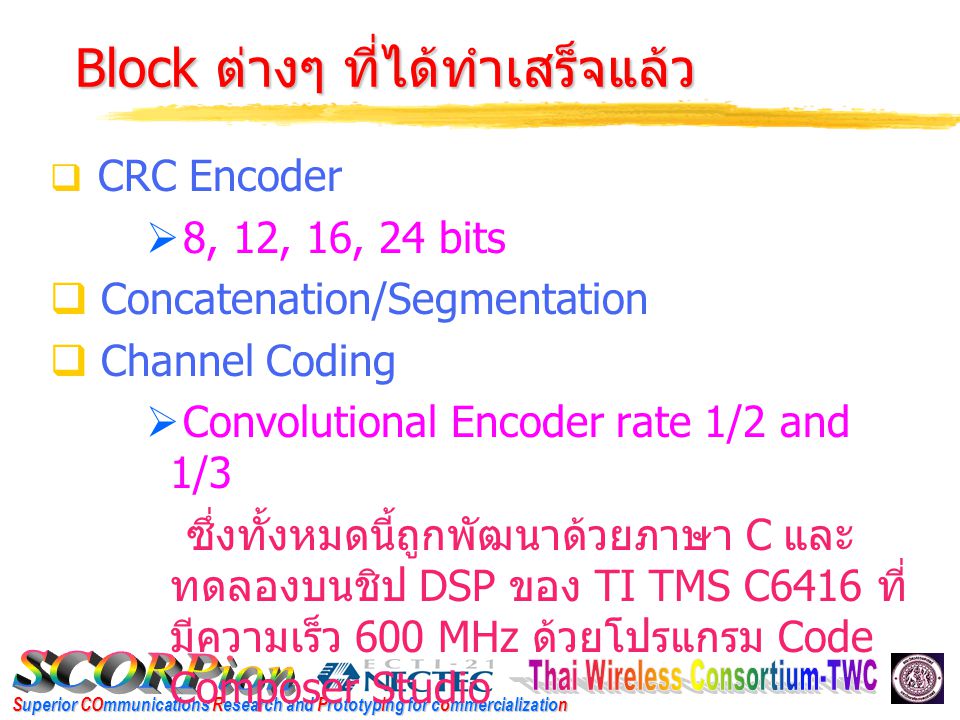 Superior COmmunications Research and Prototyping for commercialization Block ต่างๆ ที่ได้ทำเสร็จแล้ว Block ต่างๆ ที่ได้ทำเสร็จแล้ว  CRC Encoder  8, 12, 16, 24 bits  Concatenation/Segmentation  Channel Coding  Convolutional Encoder rate 1/2 and 1/3 ซึ่งทั้งหมดนี้ถูกพัฒนาด้วยภาษา C และ ทดลองบนชิป DSP ของ TI TMS C6416 ที่ มีความเร็ว 600 MHz ด้วยโปรแกรม Code Composer Studio