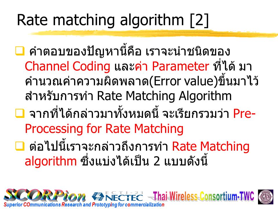 Superior COmmunications Research and Prototyping for commercialization Rate matching algorithm [2]  คำตอบของปัญหานี้คือ เราจะนำชนิดของ Channel Coding และค่า Parameter ที่ได้ มา คำนวณค่าความผิดพลาด (Error value) ขึ้นมาไว้ สำหรับการทำ Rate Matching Algorithm  จากที่ได้กล่าวมาทั้งหมดนี้ จะเรียกรวมว่า Pre- Processing for Rate Matching  ต่อไปนี้เราจะกล่าวถึงการทำ Rate Matching algorithm ซึ่งแบ่งได้เป็น 2 แบบดังนี้