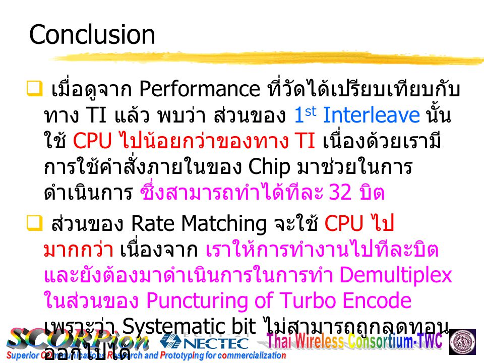 Superior COmmunications Research and Prototyping for commercialization Conclusion  เมื่อดูจาก Performance ที่วัดได้เปรียบเทียบกับ ทาง TI แล้ว พบว่า ส่วนของ 1 st Interleave นั้น ใช้ CPU ไปน้อยกว่าของทาง TI เนื่องด้วยเรามี การใช้คำสั่งภายในของ Chip มาช่วยในการ ดำเนินการ ซึ่งสามารถทำได้ทีละ 32 บิต  ส่วนของ Rate Matching จะใช้ CPU ไป มากกว่า เนื่องจาก เราให้การทำงานไปทีละบิต และยังต้องมาดำเนินการในการทำ Demultiplex ในส่วนของ Puncturing of Turbo Encode เพราะว่า Systematic bit ไม่สามารถถูกลดทอน ออกไปได้
