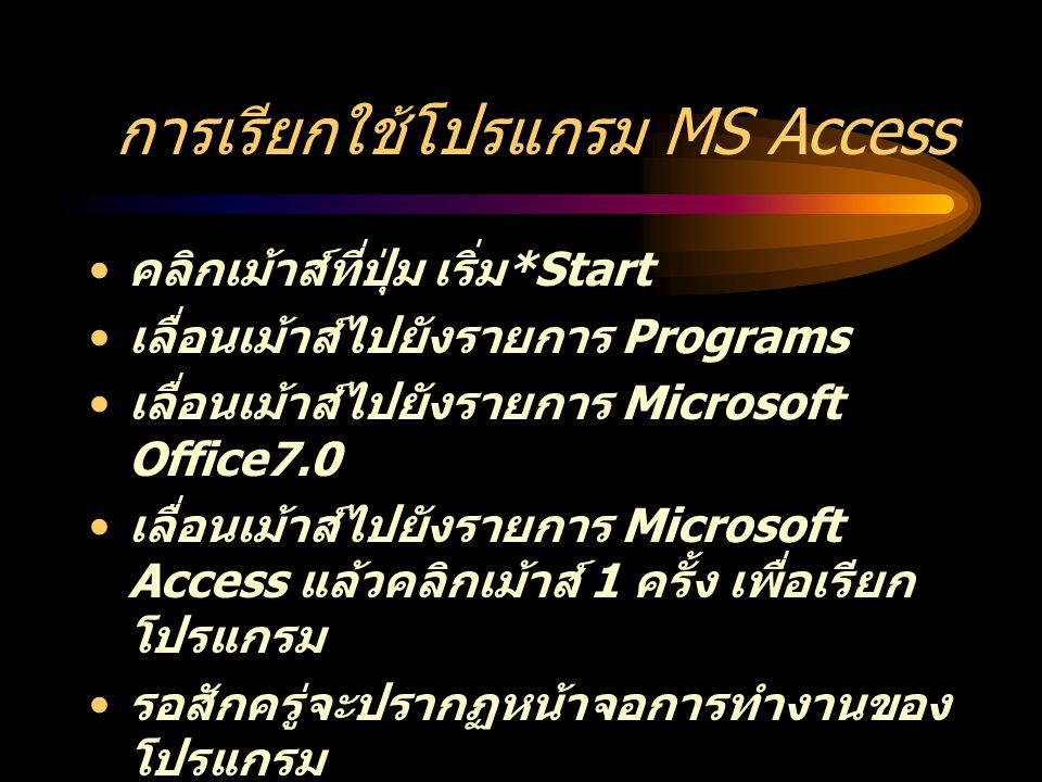 การเรียกใช้โปรแกรม MS Access คลิกเม้าส์ที่ปุ่ม เริ่ม *Start เลื่อนเม้าส์ไปยังรายการ Programs เลื่อนเม้าส์ไปยังรายการ Microsoft Office7.0 เลื่อนเม้าส์ไปยังรายการ Microsoft Access แล้วคลิกเม้าส์ 1 ครั้ง เพื่อเรียก โปรแกรม รอสักครู่จะปรากฏหน้าจอการทำงานของ โปรแกรม เลือกการทำงานที่ต้องการ