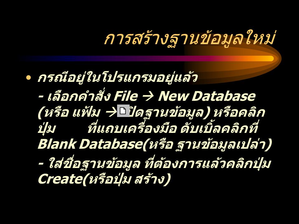 การสร้างฐานข้อมูลใหม่ กรณีอยู่ในโปรแกรมอยู่แล้ว - เลือกคำสั่ง File  New Database ( หรือ แฟ้ม  เปิดฐานข้อมูล ) หรือคลิก ปุ่ม ที่แถบเครื่องมือ ดับเบิ้ลคลิกที่ Blank Database( หรือ ฐานข้อมูลเปล่า ) - ใส่ชื่อฐานข้อมูล ที่ต้องการแล้วคลิกปุ่ม Create( หรือปุ่ม สร้าง )