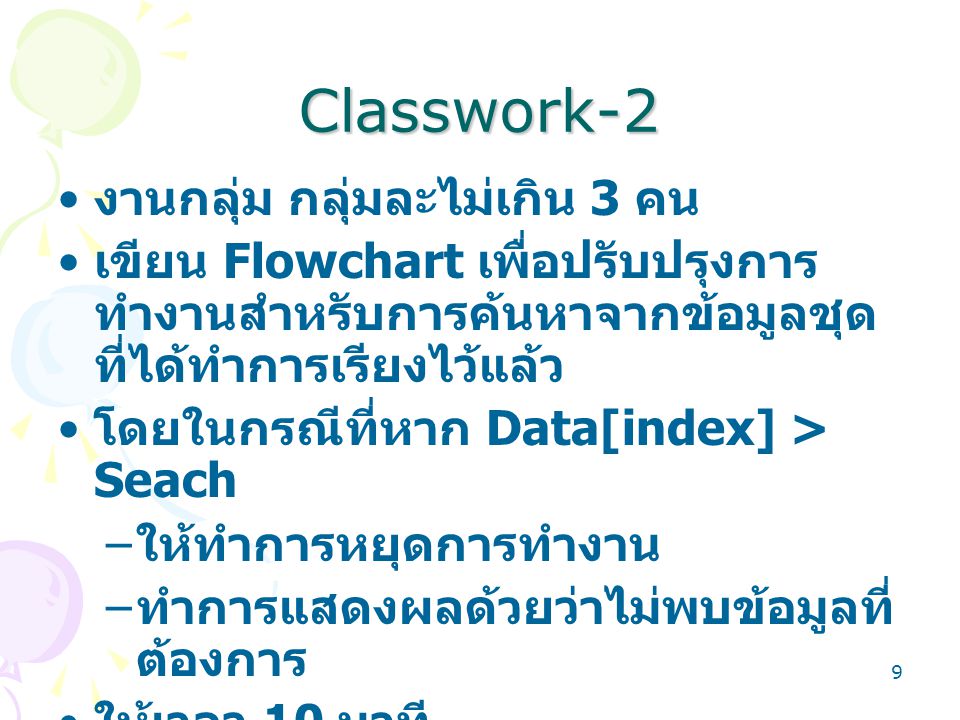 9 Classwork-2 งานกลุ่ม กลุ่มละไม่เกิน 3 คน เขียน Flowchart เพื่อปรับปรุงการ ทำงานสำหรับการค้นหาจากข้อมูลชุด ที่ได้ทำการเรียงไว้แล้ว โดยในกรณีที่หาก Data[index] > Seach – ให้ทำการหยุดการทำงาน – ทำการแสดงผลด้วยว่าไม่พบข้อมูลที่ ต้องการ ให้เวลา 10 นาที