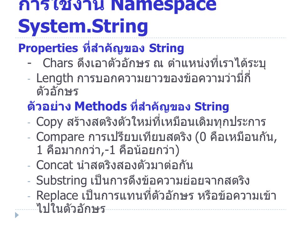 การใช้งาน Namespace System.String Properties ที่สำคัญของ String - Chars ดึงเอาตัวอักษร ณ ตำแหน่งที่เราได้ระบุ - Length การบอกความยาวของข้อความว่ามี่กี่ ตัวอักษร ตัวอย่าง Methods ที่สำคัญของ String - Copy สร้างสตริงตัวใหม่ที่เหมือนเดิมทุกประการ - Compare การเปรียบเทียบสตริง (0 คือเหมือนกัน, 1 คือมากกว่า,-1 คือน้อยกว่า ) - Concat นำสตริงสองตัวมาต่อกัน - Substring เป็นการดึงข้อความย่อยจากสตริง - Replace เป็นการแทนที่ตัวอักษร หรือข้อความเข้า ไปในตัวอักษร