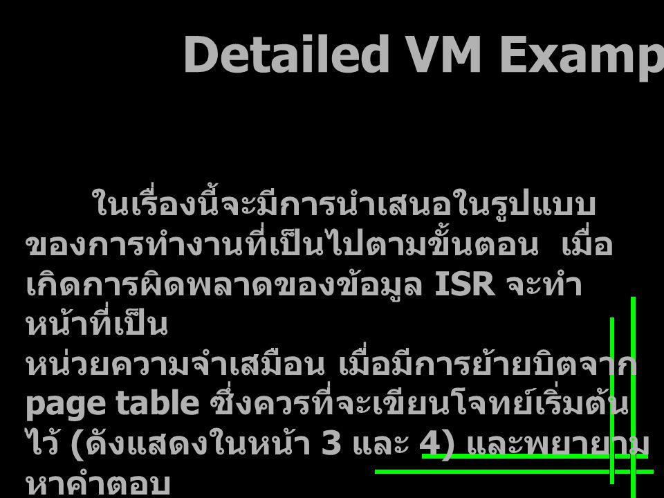 Detailed VM Example ในเรื่องนี้จะมีการนำเสนอในรูปแบบ ของการทำงานที่เป็นไปตามขั้นตอน เมื่อ เกิดการผิดพลาดของข้อมูล ISR จะทำ หน้าที่เป็น หน่วยความจำเสมือน เมื่อมีการย้ายบิตจาก page table ซึ่งควรที่จะเขียนโจทย์เริ่มต้น ไว้ ( ดังแสดงในหน้า 3 และ 4) และพยายาม หาคำตอบ ของปัญหา จากนั้นให้กลับมาดูข้อมูล เริ่มต้นและตรวจสอบดูว่า คำตอบที่ได้ถูกต้องตรงกับโจทย์หรือไม่
