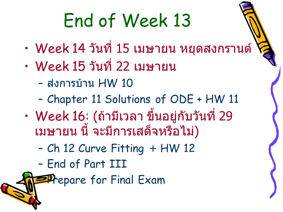 End of Week 13 Week 14 วันที่ 15 เมษายน หยุดสงกรานต์ Week 15 วันที่ 22 เมษายน – ส่งการบ้าน HW 10 –Chapter 11 Solutions of ODE + HW 11 Week 16: ( ถ้ามีเวลา ขึ้นอยู่กับวันที่ 29 เมษายน นี้ จะมีการเสด็จหรือไม่ ) –Ch 12 Curve Fitting + HW 12 –End of Part III –Prepare for Final Exam