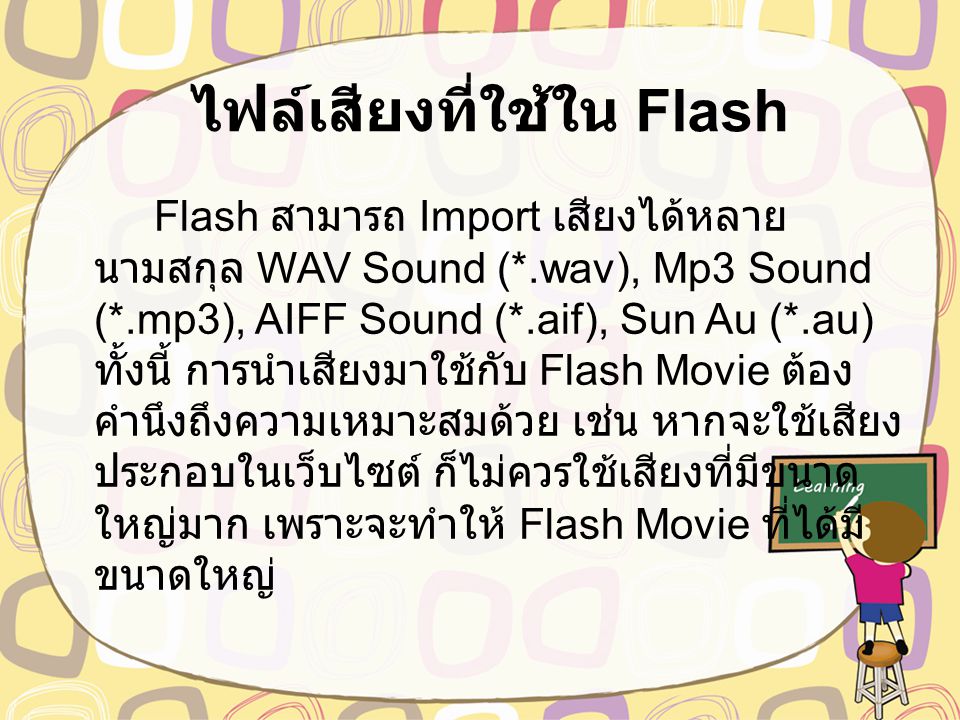 ไฟล์เสียงที่ใช้ใน Flash Flash สามารถ Import เสียงได้หลาย นามสกุล WAV Sound (*.wav), Mp3 Sound (*.mp3), AIFF Sound (*.aif), Sun Au (*.au) ทั้งนี้ การนำเสียงมาใช้กับ Flash Movie ต้อง คำนึงถึงความเหมาะสมด้วย เช่น หากจะใช้เสียง ประกอบในเว็บไซต์ ก็ไม่ควรใช้เสียงที่มีขนาด ใหญ่มาก เพราะจะทำให้ Flash Movie ที่ได้มี ขนาดใหญ่