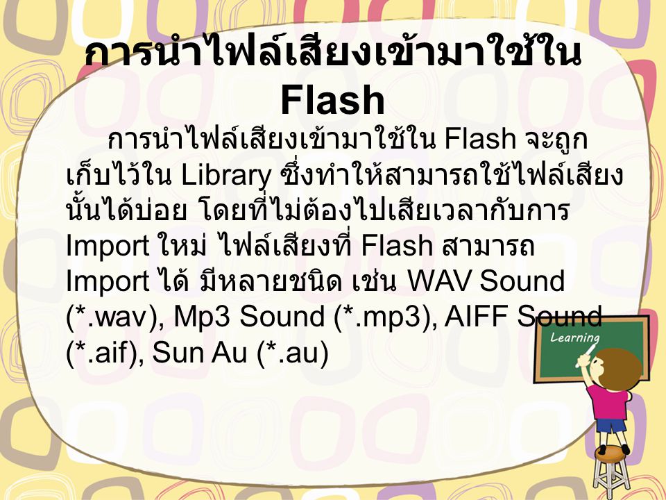 การนำไฟล์เสียงเข้ามาใช้ใน Flash การนำไฟล์เสียงเข้ามาใช้ใน Flash จะถูก เก็บไว้ใน Library ซึ่งทำให้สามารถใช้ไฟล์เสียง นั้นได้บ่อย โดยที่ไม่ต้องไปเสียเวลากับการ Import ใหม่ ไฟล์เสียงที่ Flash สามารถ Import ได้ มีหลายชนิด เช่น WAV Sound (*.wav), Mp3 Sound (*.mp3), AIFF Sound (*.aif), Sun Au (*.au)