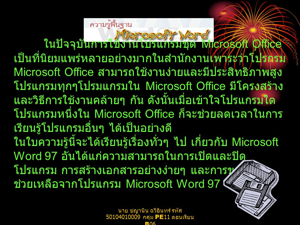 ในปัจจุบันการใช้งานโปรแกรมชุด Microsoft Office เป็นที่นิยมแพร่หลายอย่างมากในสำนักงานเพาระว่าโปรกรม Microsoft Office สามารถใช้งานง่ายและมีประสิทธิภาพสูง โปรแกรมทุกๆโปรมแกรมใน Microsoft Office มีโครงสร้าง และวิธีการใช้งานคล้ายๆ กัน ดังนั้นเมื่อเข้าใจโปรแกรมใด โปรแกรมหนึ่งใน Microsoft Office ก็จะช่วยลดเวลาในการ เรียนรู้โปรแกรมอื่นๆ ได้เป็นอย่างดี ในใบความรู้นี้จะได้เรียนรู้เรื่องทั่วๆ ไป เกี่ยวกับ Microsoft Word 97 อันได้แก่ความสามารถในการเปิดและปิด โปรแกรม การสร้างเอกสารอย่างง่ายๆ และการขอความ ช่วยเหลือจากโปรแกรม Microsoft Word 97