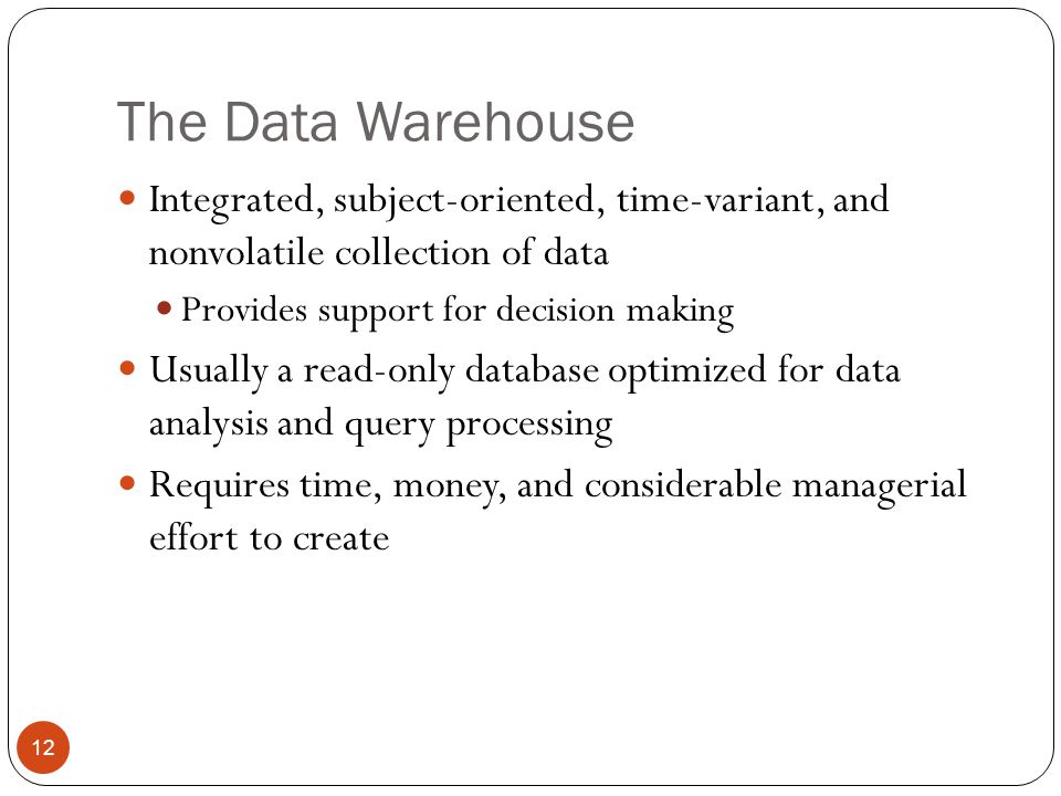 The Data Warehouse Integrated, subject-oriented, time-variant, and nonvolatile collection of data Provides support for decision making Usually a read-only database optimized for data analysis and query processing Requires time, money, and considerable managerial effort to create 12