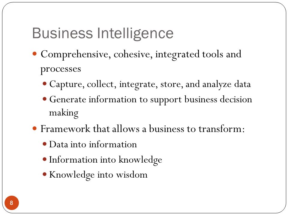 Business Intelligence Comprehensive, cohesive, integrated tools and processes Capture, collect, integrate, store, and analyze data Generate information to support business decision making Framework that allows a business to transform: Data into information Information into knowledge Knowledge into wisdom 8