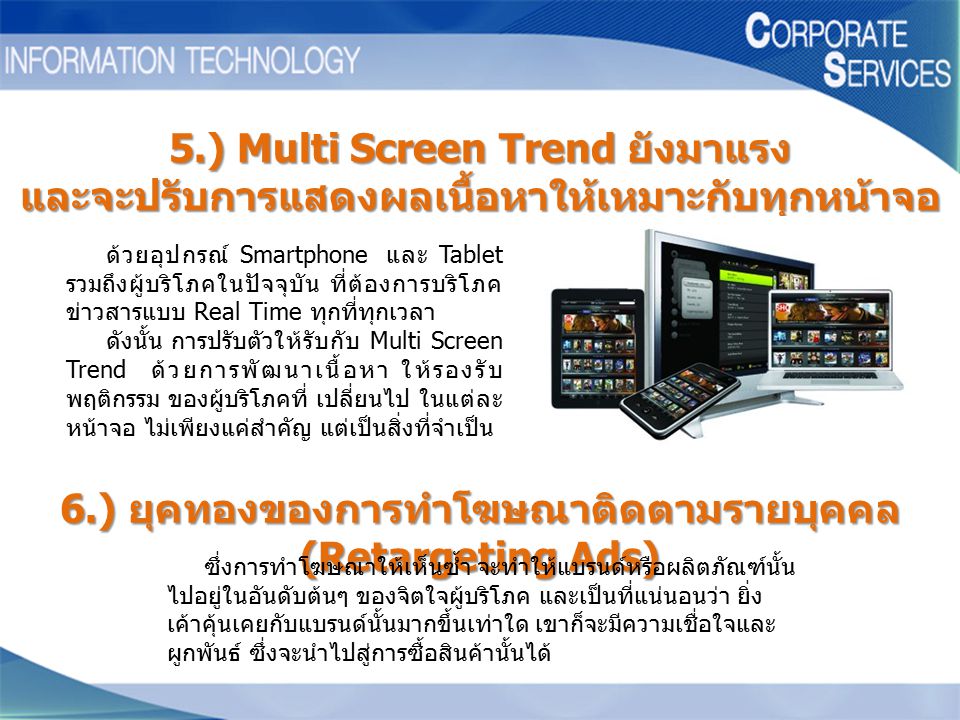 5.) Multi Screen Trend ยังมาแรง และจะปรับการแสดงผลเนื้อหาให้เหมาะกับทุกหน้าจอ ด้วยอุปกรณ์ Smartphone และ Tablet รวมถึงผู้บริโภคในปัจจุบัน ที่ต้องการบริโภค ข่าวสารแบบ Real Time ทุกที่ทุกเวลา ดังนั้น การปรับตัวให้รับกับ Multi Screen Trend ด้วยการพัฒนาเนื้อหา ให้รองรับ พฤติกรรม ของผู้บริโภคที่ เปลี่ยนไป ในแต่ละ หน้าจอ ไม่เพียงแค่สำคัญ แต่เป็นสิ่งที่จำเป็น 6.) ยุคทองของการทำโฆษณาติดตามรายบุคคล (Retargeting Ads) ซึ่งการทำโฆษณาให้เห็นซ้ำ จะทำให้แบรนด์หรือผลิตภัณฑ์นั้น ไปอยู่ในอันดับต้นๆ ของจิตใจผู้บริโภค และเป็นที่แน่นอนว่า ยิ่ง เค้าคุ้นเคยกับแบรนด์นั้นมากขึ้นเท่าใด เขาก็จะมีความเชื่อใจและ ผูกพันธ์ ซึ่งจะนำไปสู่การซื้อสินค้านั้นได้