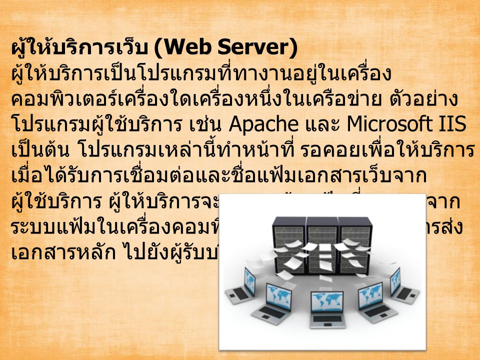 ผู้ให้บริการเว็บ (Web Server) ผู้ให้บริการเป็นโปรแกรมที่ทางานอยู่ในเครื่อง คอมพิวเตอร์เครื่องใดเครื่องหนึ่งในเครือข่าย ตัวอย่าง โปรแกรมผู้ใช้บริการ เช่น Apache และ Microsoft IIS เป็นต้น โปรแกรมเหล่านี้ทำหน้าที่ รอคอยเพื่อให้บริการ เมื่อได้รับการเชื่อมต่อและชื่อแฟ้มเอกสารเว็บจาก ผู้ใช้บริการ ผู้ให้บริการจะทาการค้นแฟ้มที่กาหนดจาก ระบบแฟ้มในเครื่องคอมพิวเตอร์ของตน และทาการส่ง เอกสารหลัก ไปยังผู้รับบริการให้แล้วเสร็จก่อน
