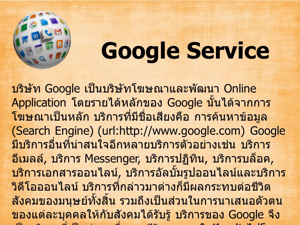 Google Service บริษัท Google เป็นบริษัทโฆษณาและพัฒนา Online Application โดยรายได้หลักของ Google นั้นได้จากการ โฆษณาเป็นหลัก บริการที่มีชื่อเสียงคือ การค้นหาข้อมูล (Search Engine) (url:  Google มีบริการอื่นที่น่าสนใจอีกหลายบริการตัวอย่างเช่น บริการ อีเมลล์, บริการ Messenger, บริการปฏิทิน, บริการบล็อค, บริการเอกสารออนไลน์, บริการอัลบั้มรูปออนไลน์และบริการ วิดีโอออนไลน์ บริการที่กล่าวมาต่างก็มีผลกระทบต่อชีวิต สังคมของมนุษย์ทั้งสิ้น รวมถึงเป็นส่วนในการนาเสนอตัวตน ของแต่ละบุคคลให้กับสังคมได้รับรู้ บริการของ Google จึง เป็นบริการที่เป็นส่วนหนึ่งของชีวิตของคนในปัจจุบันไปโดย ปริยาย