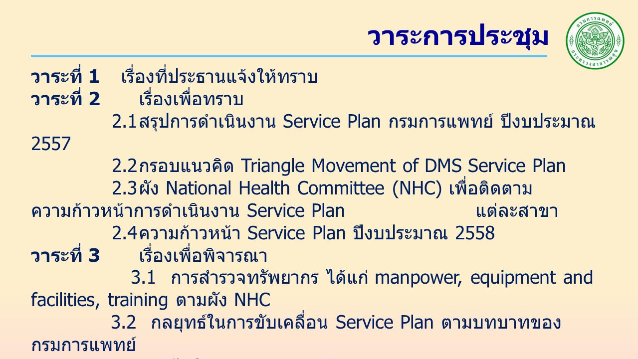 วาระการประชุม วาระที่ 1 เรื่องที่ประธานแจ้งให้ทราบ วาระที่ 2 เรื่องเพื่อทราบ 2.1 สรุปการดำเนินงาน Service Plan กรมการแพทย์ ปีงบประมาณ กรอบแนวคิด Triangle Movement of DMS Service Plan 2.3 ผัง National Health Committee (NHC) เพื่อติดตาม ความก้าวหน้าการดำเนินงาน Service Plan แต่ละสาขา 2.4 ความก้าวหน้า Service Plan ปีงบประมาณ 2558 วาระที่ 3 เรื่องเพื่อพิจารณา 3.1 การสำรวจทรัพยากร ได้แก่ manpower, equipment and facilities, training ตามผัง NHC 3.2 กลยุทธ์ในการขับเคลื่อน Service Plan ตามบทบาทของ กรมการแพทย์ 3.3 กลไกในการติดตาม กำกับ การดำเนินงาน Service Plan ตาม บทบาทของกรมการแพทย์ วาระที่ 4 เรื่องอื่น ๆ ( ถ้ามี )