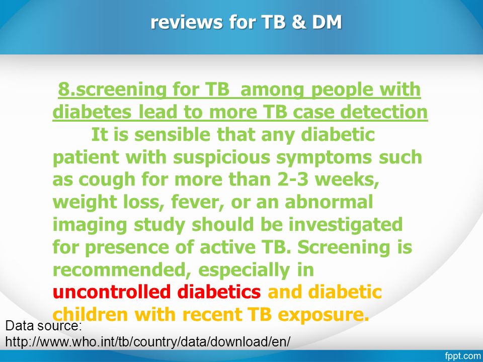 Data source:   reviews for TB & DM 8.screening for TB among people with diabetes lead to more TB case detection It is sensible that any diabetic patient with suspicious symptoms such as cough for more than 2-3 weeks, weight loss, fever, or an abnormal imaging study should be investigated for presence of active TB.