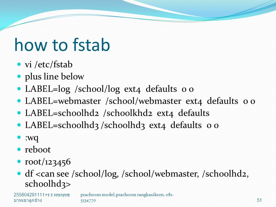 how to fstab vi /etc/fstab plus line below LABEL=log /school/log ext4 defaults 0 0 LABEL=webmaster /school/webmaster ext4 defaults 0 0 LABEL=schoolhd2 /schoolkhd2 ext4 defaults LABEL=schoolhd3 /schoolhd3 ext4 defaults 0 0 :wq reboot root/ df ร.