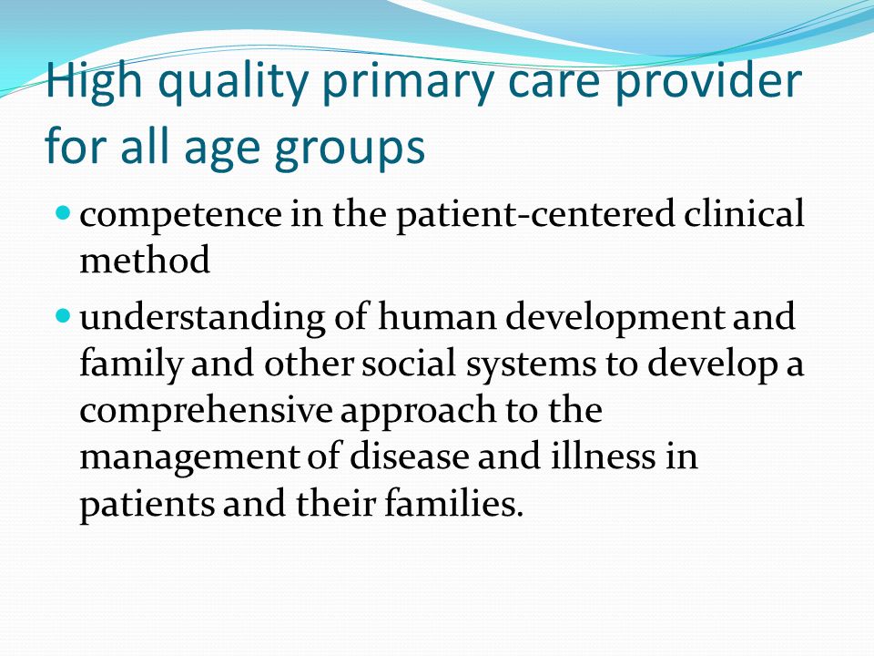 High quality primary care provider for all age groups competence in the patient-centered clinical method understanding of human development and family and other social systems to develop a comprehensive approach to the management of disease and illness in patients and their families.