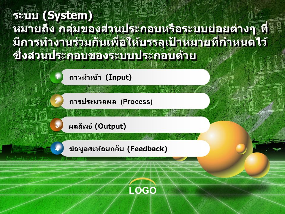 LOGO ระบบ (System) หมายถึง กลุ่มของส่วนประกอบหรือระบบย่อยต่างๆ ที่ มีการทำงานร่วมกันเพื่อให้บรรลุเป้าหมายที่กำหนดไว้ ซึ่งส่วนประกอบของระบบประกอบด้วย การนำเข้า (Input) การประมวลผล (Process) ผลลัพธ์ (Output) ข้อมูลสะท้อนกลับ (Feedback)