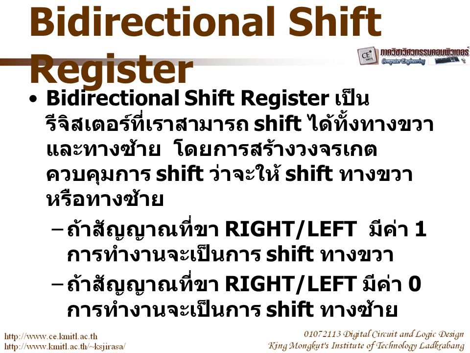 Bidirectional Shift Register Bidirectional Shift Register เป็น รีจิสเตอร์ที่เราสามารถ shift ได้ทั้งทางขวา และทางซ้าย โดยการสร้างวงจรเกต ควบคุมการ shift ว่าจะให้ shift ทางขวา หรือทางซ้าย – ถ้าสัญญาณที่ขา RIGHT/LEFT มีค่า 1 การทำงานจะเป็นการ shift ทางขวา – ถ้าสัญญาณที่ขา RIGHT/LEFT มีค่า 0 การทำงานจะเป็นการ shift ทางซ้าย
