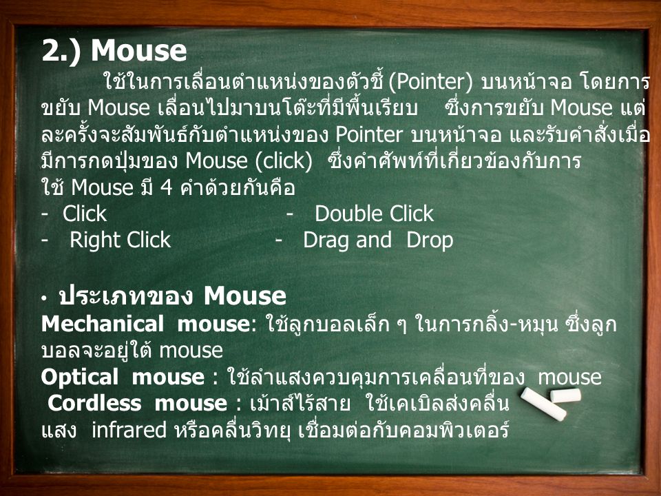 2.) Mouse ใช้ในการเลื่อนตำแหน่งของตัวชี้ (Pointer) บนหน้าจอ โดยการ ขยับ Mouse เลื่อนไปมาบนโต๊ะที่มีพื้นเรียบ ซึ่งการขยับ Mouse แต่ ละครั้งจะสัมพันธ์กับตำแหน่งของ Pointer บนหน้าจอ และรับคำสั่งเมื่อ มีการกดปุ่มของ Mouse (click) ซึ่งคำศัพท์ที่เกี่ยวข้องกับการ ใช้ Mouse มี 4 คำด้วยกันคือ - Click - Double Click - Right Click - Drag and Drop ประเภทของ Mouse Mechanical mouse: ใช้ลูกบอลเล็ก ๆ ในการกลิ้ง - หมุน ซึ่งลูก บอลจะอยู่ใต้ mouse Optical mouse : ใช้ลำแสงควบคุมการเคลื่อนที่ของ mouse Cordless mouse : เม้าส์ไร้สาย ใช้เคเบิลส่งคลื่น แสง infrared หรือคลื่นวิทยุ เชื่อมต่อกับคอมพิวเตอร์