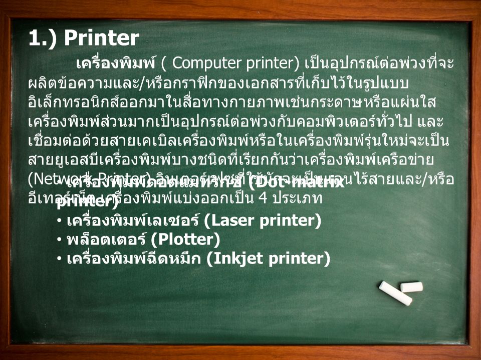 1.) Printer เครื่องพิมพ์ ( Computer printer) เป็นอุปกรณ์ต่อพ่วงที่จะ ผลิตข้อความและ / หรือกราฟิกของเอกสารที่เก็บไว้ในรูปแบบ อิเล็กทรอนิกส์ออกมาในสื่อทางกายภาพเช่นกระดาษหรือแผ่นใส เครื่องพิมพ์ส่วนมากเป็นอุปกรณ์ต่อพ่วงกับคอมพิวเตอร์ทั่วไป และ เชื่อมต่อด้วยสายเคเบิลเครื่องพิมพ์หรือในเครื่องพิมพ์รุ่นใหม่จะเป็น สายยูเอสบีเครื่องพิมพ์บางชนิดที่เรียกกันว่าเครื่องพิมพ์เครือข่าย (Network Printer) อินเตอร์เฟซที่ใช้มักจะเป็นแลนไร้สายและ / หรือ อีเทอร์เน็ต เครื่องพิมพ์แบ่งออกเป็น 4 ประเภท เครื่องพิมพ์ดอตแมทริกซ์ (Dot-matrix printer) เครื่องพิมพ์เลเซอร์ (Laser printer) พล็อตเตอร์ (Plotter) เครื่องพิมพ์ฉีดหมึก (Inkjet printer)
