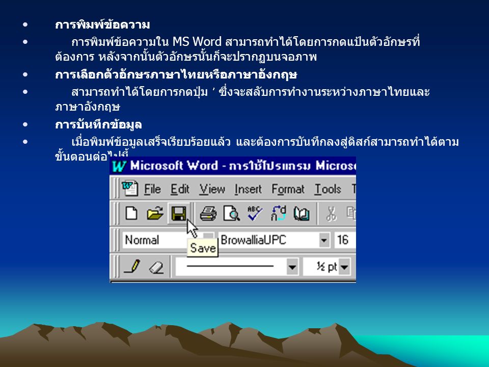 การพิมพ์ข้อความ การพิมพ์ข้อความใน MS Word สามารถทำได้โดยการกดแป้นตัวอักษรที่ ต้องการ หลังจากนั้นตัวอักษรนั้นก็จะปรากฏบนจอภาพ การเลือกตัวอักษรภาษาไทยหรือภาษาอังกฤษ สามารถทำได้โดยการกดปุ่ม ซึ่งจะสลับการทำงานระหว่างภาษาไทยและ ภาษาอังกฤษ การบันทึกข้อมูล เมื่อพิมพ์ข้อมูลเสร็จเรียบร้อยแล้ว และต้องการบันทึกลงสู่ดิสก์สามารถทำได้ตาม ขั้นตอนต่อไปนี้