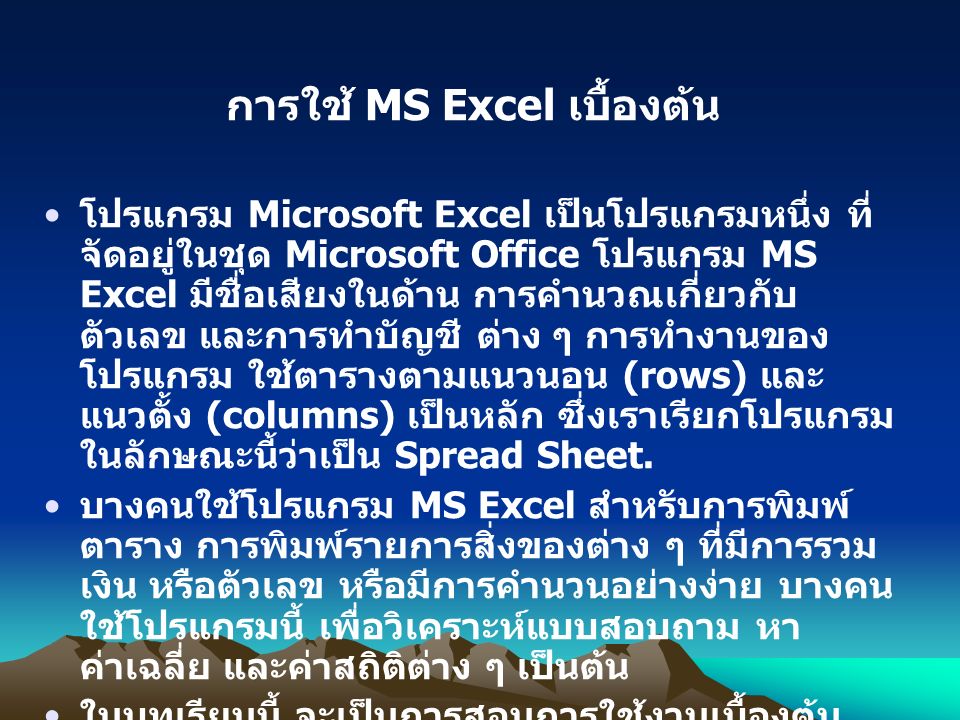 การใช้ MS Excel เบื้องต้น โปรแกรม Microsoft Excel เป็นโปรแกรมหนึ่ง ที่ จัดอยู่ในชุด Microsoft Office โปรแกรม MS Excel มีชื่อเสียงในด้าน การคำนวณเกี่ยวกับ ตัวเลข และการทำบัญชี ต่าง ๆ การทำงานของ โปรแกรม ใช้ตารางตามแนวนอน (rows) และ แนวตั้ง (columns) เป็นหลัก ซึ่งเราเรียกโปรแกรม ในลักษณะนี้ว่าเป็น Spread Sheet.