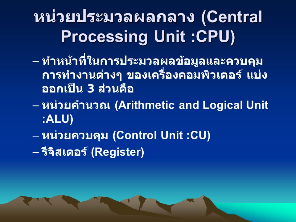 หน่วยประมวลผลกลาง (Central Processing Unit :CPU) – ทำหน้าที่ในการประมวลผลข้อมูลและควบคุม การทำงานต่างๆ ของเครื่องคอมพิวเตอร์ แบ่ง ออกเป็น 3 ส่วนคือ – หน่วยคำนวณ (Arithmetic and Logical Unit :ALU) – หน่วยควบคุม (Control Unit :CU) – รีจิสเตอร์ (Register)