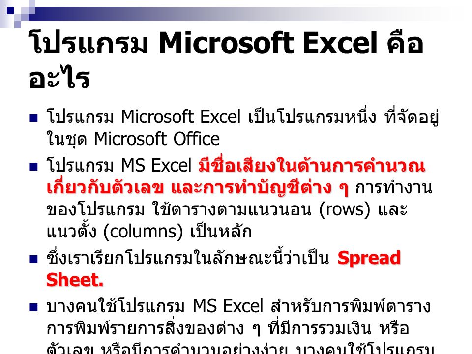 โปรแกรม Microsoft Excel คือ อะไร โปรแกรม Microsoft Excel เป็นโปรแกรมหนึ่ง ที่จัดอยู่ ในชุด Microsoft Office มีชื่อเสียงในด้านการคำนวณ เกี่ยวกับตัวเลข และการทำบัญชีต่าง ๆ โปรแกรม MS Excel มีชื่อเสียงในด้านการคำนวณ เกี่ยวกับตัวเลข และการทำบัญชีต่าง ๆ การทำงาน ของโปรแกรม ใช้ตารางตามแนวนอน (rows) และ แนวตั้ง (columns) เป็นหลัก Spread Sheet.