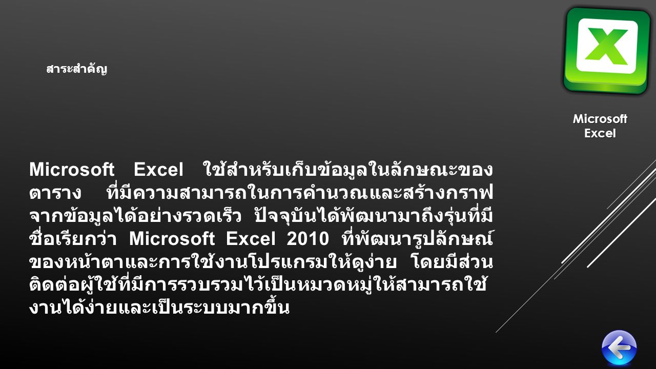 Microsoft Excel ใช้สำหรับเก็บข้อมูลในลักษณะของ ตาราง ที่มีความสามารถในการคำนวณและสร้างกราฟ จากข้อมูลได้อย่างรวดเร็ว ปัจจุบันได้พัฒนามาถึงรุ่นที่มี ชื่อเรียกว่า Microsoft Excel 2010 ที่พัฒนารูปลักษณ์ ของหน้าตาและการใช้งานโปรแกรมให้ดูง่าย โดยมีส่วน ติดต่อผู้ใช้ที่มีการรวบรวมไว้เป็นหมวดหมู่ให้สามารถใช้ งานได้ง่ายและเป็นระบบมากขึ้น MicrosoftExcel สาระสำคัญ