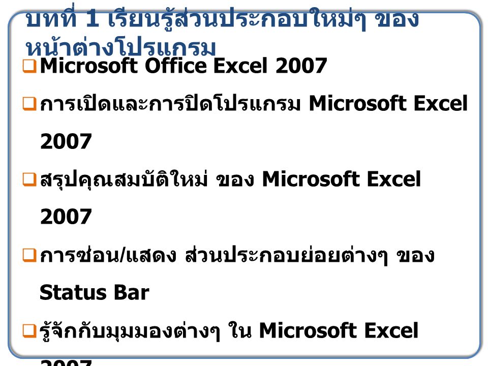 บทที่ 1 เรียนรู้ส่วนประกอบใหม่ๆ ของ หน้าต่างโปรแกรม  Microsoft Office Excel 2007  การเปิดและการปิดโปรแกรม Microsoft Excel 2007  สรุปคุณสมบัติใหม่ ของ Microsoft Excel 2007  การซ่อน / แสดง ส่วนประกอบย่อยต่างๆ ของ Status Bar  รู้จักกับมุมมองต่างๆ ใน Microsoft Excel 2007  ปิดไฟล์สมุดงาน