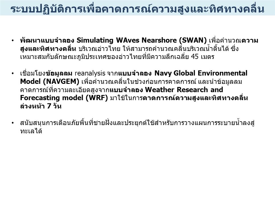 พัฒนาแบบจำลอง Simulating WAves Nearshore (SWAN) เพื่อคำนวณความ สูงและทิศทางคลื่น บริเวณอ่าวไทย ให้สามารถคำนวณคลื่นบริเวณน้ำตื้นได้ ซึ่ง เหมาะสมกับลักษณะภูมิประเทศของอ่าวไทยที่มีความลึกเฉลี่ย 45 เมตร เชื่อมโยงข้อมูลลม reanalysis จากแบบจำลอง Navy Global Environmental Model (NAVGEM) เพื่อคำนวณคลื่นในช่วงก่อนการคาดการณ์ และนำข้อมูลลม คาดการณ์ที่ความละเอียดสูงจากแบบจำลอง Weather Research and Forecasting model (WRF) มาใช้ในการคาดการณ์ความสูงและทิศทางคลื่น ล่วงหน้า 7 วัน สนับสนุนการเตือนภัยพื้นที่ชายฝั่งและประยุกต์ใช้สำหรับการวางแผนการระบายน้ำลงสู่ ทะเลได้ ระบบปฏิบัติการเพื่อคาดการณ์ความสูงและทิศทางคลื่น