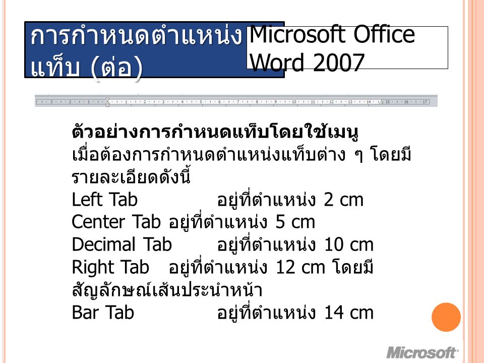 การกำหนดตำแหน่ง แท็บ ( ต่อ ) Microsoft Office Word 2007 ตัวอย่างการกำหนดแท็บโดยใช้เมนู เมื่อต้องการกำหนดตำแหน่งแท็บต่าง ๆ โดยมี รายละเอียดดังนี้ Left Tab อยู่ที่ตำแหน่ง 2 cm Center Tab อยู่ที่ตำแหน่ง 5 cm Decimal Tab อยู่ที่ตำแหน่ง 10 cm Right Tab อยู่ที่ตำแหน่ง 12 cm โดยมี สัญลักษณ์เส้นประนำหน้า Bar Tab อยู่ที่ตำแหน่ง 14 cm