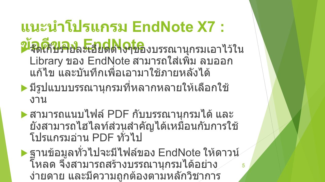 แนะนำโปรแกรม EndNote X7 : ข้อดีของ EndNote  จัดเก็บรายละเอียดต่างๆของบรรณานุกรมเอาไว้ใน Library ของ EndNote สามารถใส่เพิ่ม ลบออก แก้ไข และบันทึกเพื่อเอามาใช้ภายหลังได้  มีรูปแบบบรรณานุกรมที่หลากหลายให้เลือกใช้ งาน  สามารถแนบไฟล์ PDF กับบรรณานุกรมได้ และ ยังสามารถไฮไลท์ส่วนสำคัญได้เหมือนกับการใช้ โปรแกรมอ่าน PDF ทั่วไป  ฐานข้อมูลทั่วไปจะมีไฟล์ของ EndNote ให้ดาวน์ โหลด จึงสามารถสร้างบรรณานุกรมได้อย่าง ง่ายดาย และมีความถูกต้องตามหลักวิชาการ  ทำงานร่วมกับ Microsoft Office หรือ OpenOffice ได้อย่างราบรื่น 5