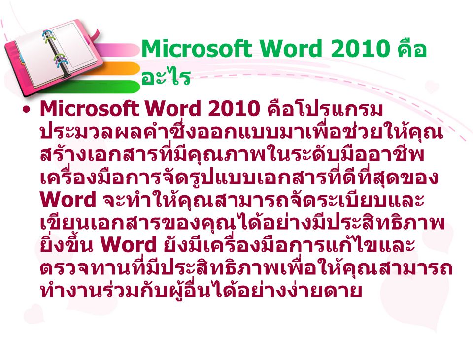Microsoft Word 2010 คือ อะไร Microsoft Word 2010 คือโปรแกรม ประมวลผลคำซึ่งออกแบบมาเพื่อช่วยให้คุณ สร้างเอกสารที่มีคุณภาพในระดับมืออาชีพ เครื่องมือการจัดรูปแบบเอกสารที่ดีที่สุดของ Word จะทำให้คุณสามารถจัดระเบียบและ เขียนเอกสารของคุณได้อย่างมีประสิทธิภาพ ยิ่งขึ้น Word ยังมีเครื่องมือการแก้ไขและ ตรวจทานที่มีประสิทธิภาพเพื่อให้คุณสามารถ ทำงานร่วมกับผู้อื่นได้อย่างง่ายดาย
