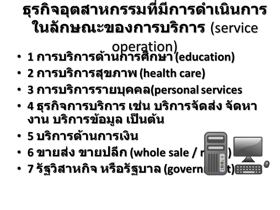 ธุรกิจอุตสาหกรรมที่มีการดำเนินการ ในลักษณะของการบริการ (service operation) 1 การบริการด้านการศึกษา (education) 1 การบริการด้านการศึกษา (education) 2 การบริการสุขภาพ (health care) 2 การบริการสุขภาพ (health care) 3 การบริการรายบุคคล (personal services 3 การบริการรายบุคคล (personal services 4 ธุรกิจการบริการ เช่น บริการจัดส่ง จัดหา งาน บริการข้อมูล เป็นต้น 4 ธุรกิจการบริการ เช่น บริการจัดส่ง จัดหา งาน บริการข้อมูล เป็นต้น 5 บริการด้านการเงิน 5 บริการด้านการเงิน 6 ขายส่ง ขายปลีก (whole sale / retail) 6 ขายส่ง ขายปลีก (whole sale / retail) 7 รัฐวิสาหกิจ หรือรัฐบาล (government) 7 รัฐวิสาหกิจ หรือรัฐบาล (government)