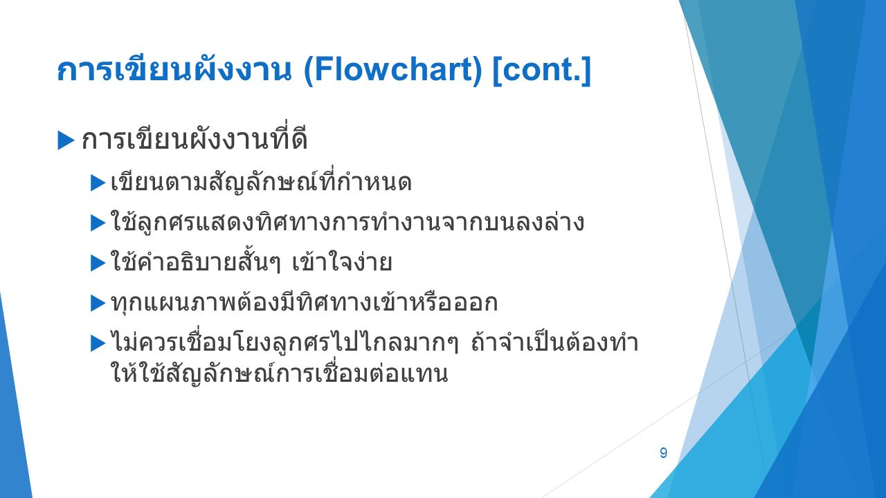 การเขียนผังงาน (Flowchart) [cont.]  การเขียนผังงานที่ดี  เขียนตามสัญลักษณ์ที่กำหนด  ใช้ลูกศรแสดงทิศทางการทำงานจากบนลงล่าง  ใช้คำอธิบายสั้นๆ เข้าใจง่าย  ทุกแผนภาพต้องมีทิศทางเข้าหรือออก  ไม่ควรเชื่อมโยงลูกศรไปไกลมากๆ ถ้าจำเป็นต้องทำ ให้ใช้สัญลักษณ์การเชื่อมต่อแทน 9