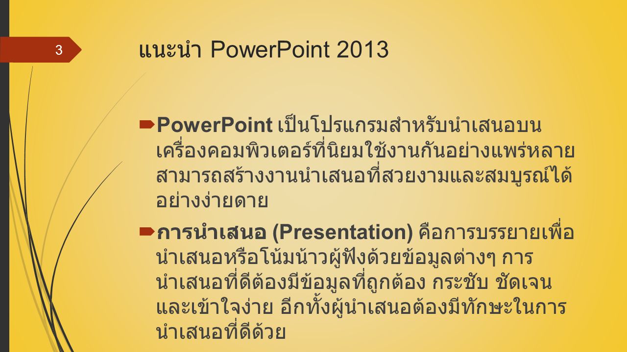 แนะนำ PowerPoint 2013  PowerPoint เป็นโปรแกรมสำหรับนำเสนอบน เครื่องคอมพิวเตอร์ที่นิยมใช้งานกันอย่างแพร่หลาย สามารถสร้างงานนำเสนอที่สวยงามและสมบูรณ์ได้ อย่างง่ายดาย  การนำเสนอ (Presentation) คือการบรรยายเพื่อ นำเสนอหรือโน้มน้าวผู้ฟังด้วยข้อมูลต่างๆ การ นำเสนอที่ดีต้องมีข้อมูลที่ถูกต้อง กระชับ ชัดเจน และเข้าใจง่าย อีกทั้งผู้นำเสนอต้องมีทักษะในการ นำเสนอที่ดีด้วย 3