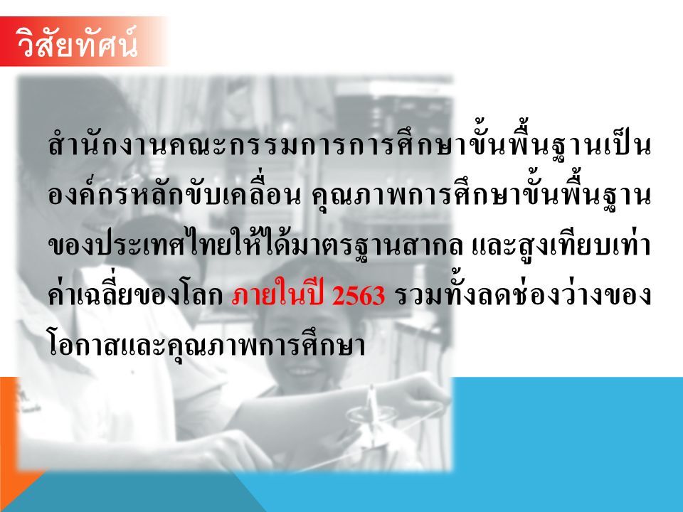 วิสัยทัศน์ สำนักงานคณะกรรมการการศึกษาขั้นพื้นฐานเป็น องค์กรหลักขับเคลื่อน คุณภาพการศึกษาขั้นพื้นฐาน ของประเทศไทยให้ได้มาตรฐานสากล และสูงเทียบเท่า ค่าเฉลี่ยของโลก ภายในปี 2563 รวมทั้งลดช่องว่างของ โอกาสและคุณภาพการศึกษา