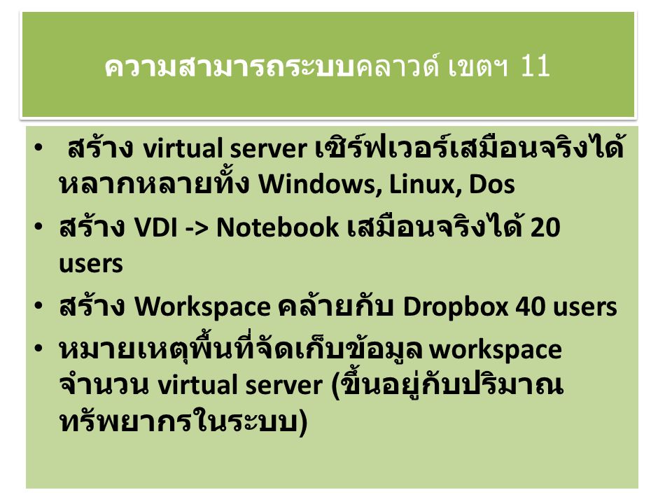 ความสามารถระบบคลาวด์ เขตฯ 11 สร้าง virtual server เซิร์ฟเวอร์เสมือนจริงได้ หลากหลายทั้ง Windows, Linux, Dos สร้าง VDI -> Notebook เสมือนจริงได้ 20 users สร้าง Workspace คล้ายกับ Dropbox 40 users หมายเหตุพื้นที่จัดเก็บข้อมูล workspace จำนวน virtual server ( ขึ้นอยู่กับปริมาณ ทรัพยากรในระบบ )