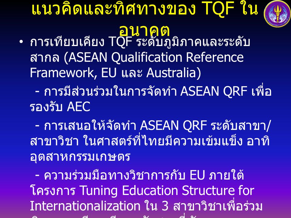 แนวคิดและทิศทางของ TQF ในอนาคต การเทียบเคียง TQF ระดับภูมิภาคและระดับสากล (ASEAN Qualification Reference Framework, EU และ Australia) - การมีส่วนร่วมในการจัดทำ ASEAN QRF เพื่อรองรับ AEC - การเสนอให้จัดทำ ASEAN QRF ระดับสาขา / สาขาวิชา ในศาสตร์ที่ไทยมีความเข้มแข็ง อาทิ อุตสาหกรรม เกษตร - ความร่วมมือทางวิชาการกับ EU ภายใต้โครงการ Tuning Education Structure for Internationalization ใน 3 สาขาวิชาเพื่อร่วมพิจารณาเทียบเคียงหลักสูตรที่ พัฒนาตามกรอบ TQF กับนานาชาติ - ความร่วมมือทางวิชาการกับออสเตรเลีย เพื่อให้ คณาจารย์มีความรู้ความเข้าใจการออกแบบหลักสูตร และกลยุทธ์การสอนและประเมินผล