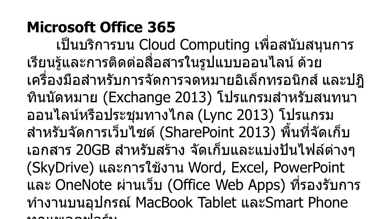 Microsoft Office 365 เป็นบริการบน Cloud Computing เพื่อสนับสนุนการ เรียนรู้และการติดต่อสื่อสารในรูปแบบออนไลน์ ด้วย เครื่องมือสำหรับการจัดการจดหมายอิเล็กทรอนิกส์ และปฎิ ทินนัดหมาย (Exchange 2013) โปรแกรมสำหรับสนทนา ออนไลน์หรือประชุมทางไกล (Lync 2013) โปรแกรม สำหรับจัดการเว็บไซต์ (SharePoint 2013) พื้นที่จัดเก็บ เอกสาร 20GB สำหรับสร้าง จัดเก็บและแบ่งปันไฟล์ต่างๆ (SkyDrive) และการใช้งาน Word, Excel, PowerPoint และ OneNote ผ่านเว็บ (Office Web Apps) ที่รองรับการ ทำงานบนอุปกรณ์ MacBook Tablet และ Smart Phone ทุกแพลตฟอร์ม บุคลากรสามารถใช้งาน Office 365 ได้ที่ ที่