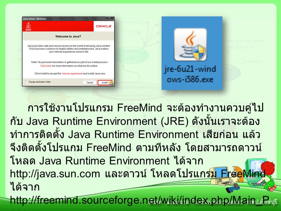 การใช้งานโปรแกรม FreeMind จะต้องทำงานควบคู่ไป กับ Java Runtime Environment (JRE) ดังนั้นเราจะต้อง ทำการติดตั้ง Java Runtime Environment เสียก่อน แล้ว จึงติดตั้งโปรแกม FreeMind ตามทีหลัง โดยสามารถดาวน์ โหลด Java Runtime Environment ได้จาก   และดาวน์ โหลดโปรแกรม FreeMind ได้จาก   age