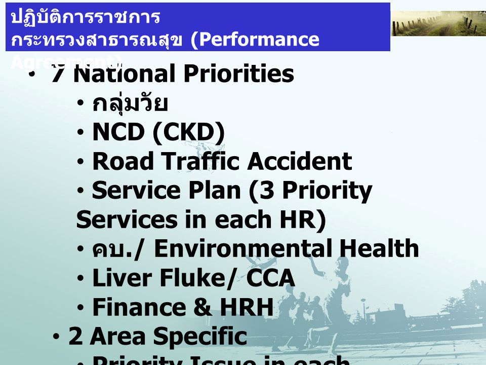 7 National Priorities กลุ่มวัย NCD (CKD) Road Traffic Accident Service Plan (3 Priority Services in each HR) คบ./ Environmental Health Liver Fluke/ CCA Finance & HRH 2 Area Specific Priority Issue in each Health Region & Province ตัวชี้วัด การยืนยันประสิทธิภาพการบริหาร ปฏิบัติการราชการ กระทรวงสาธารณสุข (Performance Agreement)