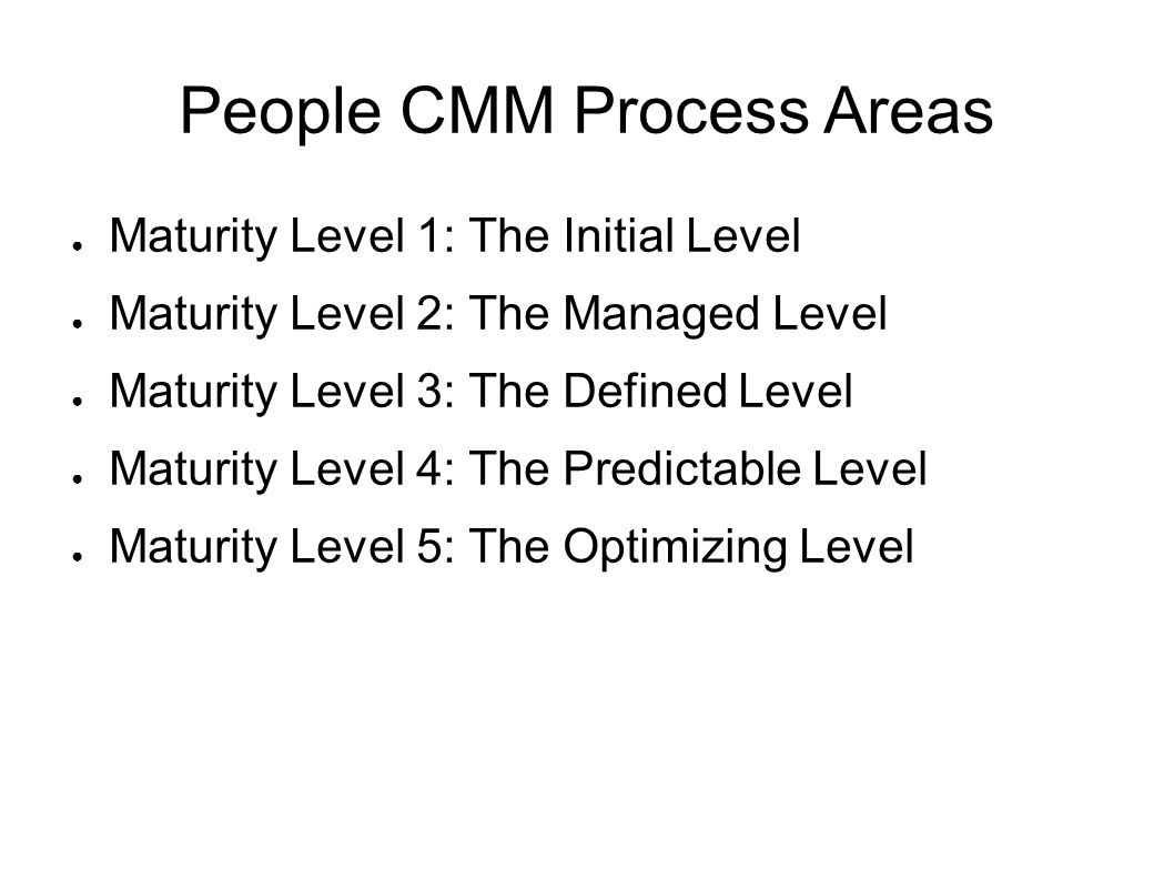 People CMM Process Areas ● Maturity Level 1: The Initial Level ● Maturity Level 2: The Managed Level ● Maturity Level 3: The Defined Level ● Maturity Level 4: The Predictable Level ● Maturity Level 5: The Optimizing Level