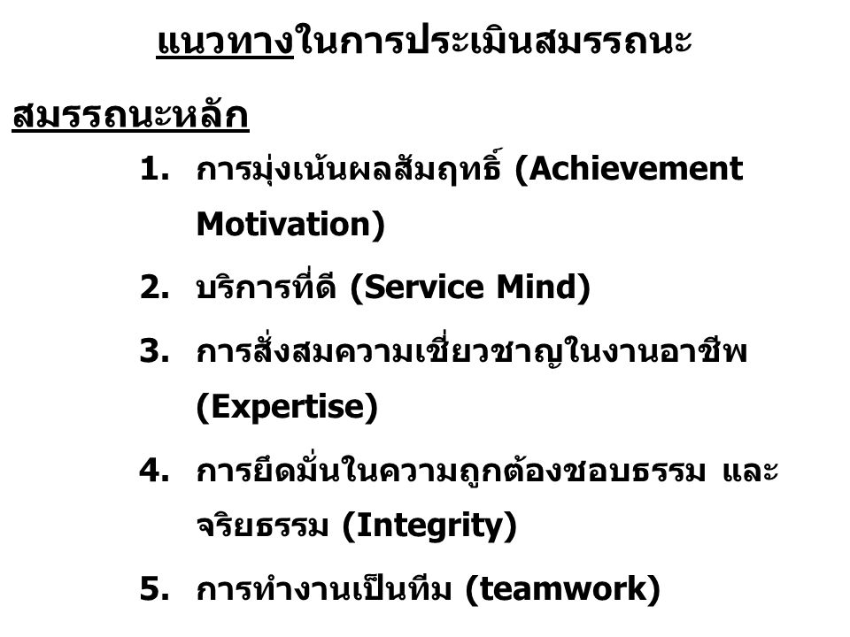 แนวทางในการประเมินสมรรถนะ 1.การมุ่งเน้นผลสัมฤทธิ์ (Achievement Motivation) 2.บริการที่ดี (Service Mind) 3.การสั่งสมความเชี่ยวชาญในงานอาชีพ (Expertise) 4.การยึดมั่นในความถูกต้องชอบธรรม และ จริยธรรม (Integrity) 5.การทำงานเป็นทีม (teamwork) สมรรถนะหลัก