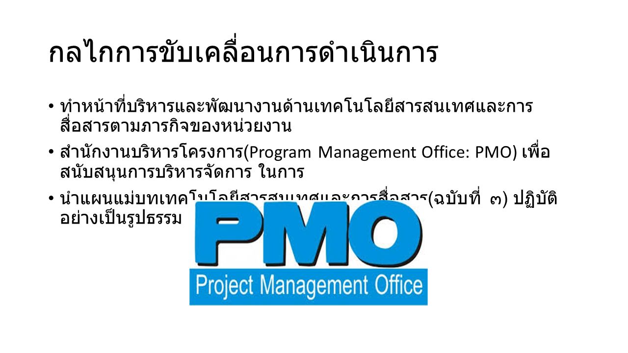กลไกการขับเคลื่อนการดําเนินการ ทําหน้าที่บริหารและพัฒนางานด้านเทคโนโลยีสารสนเทศและการ สื่อสารตามภารกิจของหน่วยงาน สํานักงานบริหารโครงการ (Program Management Office: PMO) เพื่อ สนับสนุนการบริหารจัดการ ในการ นําแผนแม่บทเทคโนโลยีสารสนเทศและการสื่อสาร ( ฉบับที่ ๓ ) ปฏิบัติ อย่างเป็นรูปธรรม